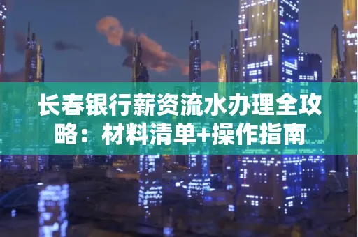 长春银行薪资流水办理全攻略：材料清单+操作指南